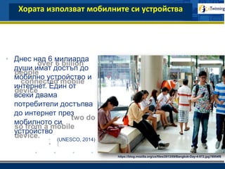 www.company.com
Хората използват мобилните си устройства
• Днес над 6 милиарда
души имат достъп до
мобилно устройство и
интернет. Един от
всеки двама
потребители достъпва
до интернет през
мобилното си
устройство
• (UNESCO, 2014)
https://blog.mozilla.org/ux/files/2013/09/Bangkok-Day-4-972.jpg?8954f8
 