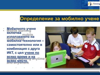 www.company.com
Определение за мобилно учене
• Мобилното учене
включва
използването на
мобилна технология –
самостоятелно или в
комбинация с друга
ИКТ, с цел учене по
всяко време и на
всяко място.
 