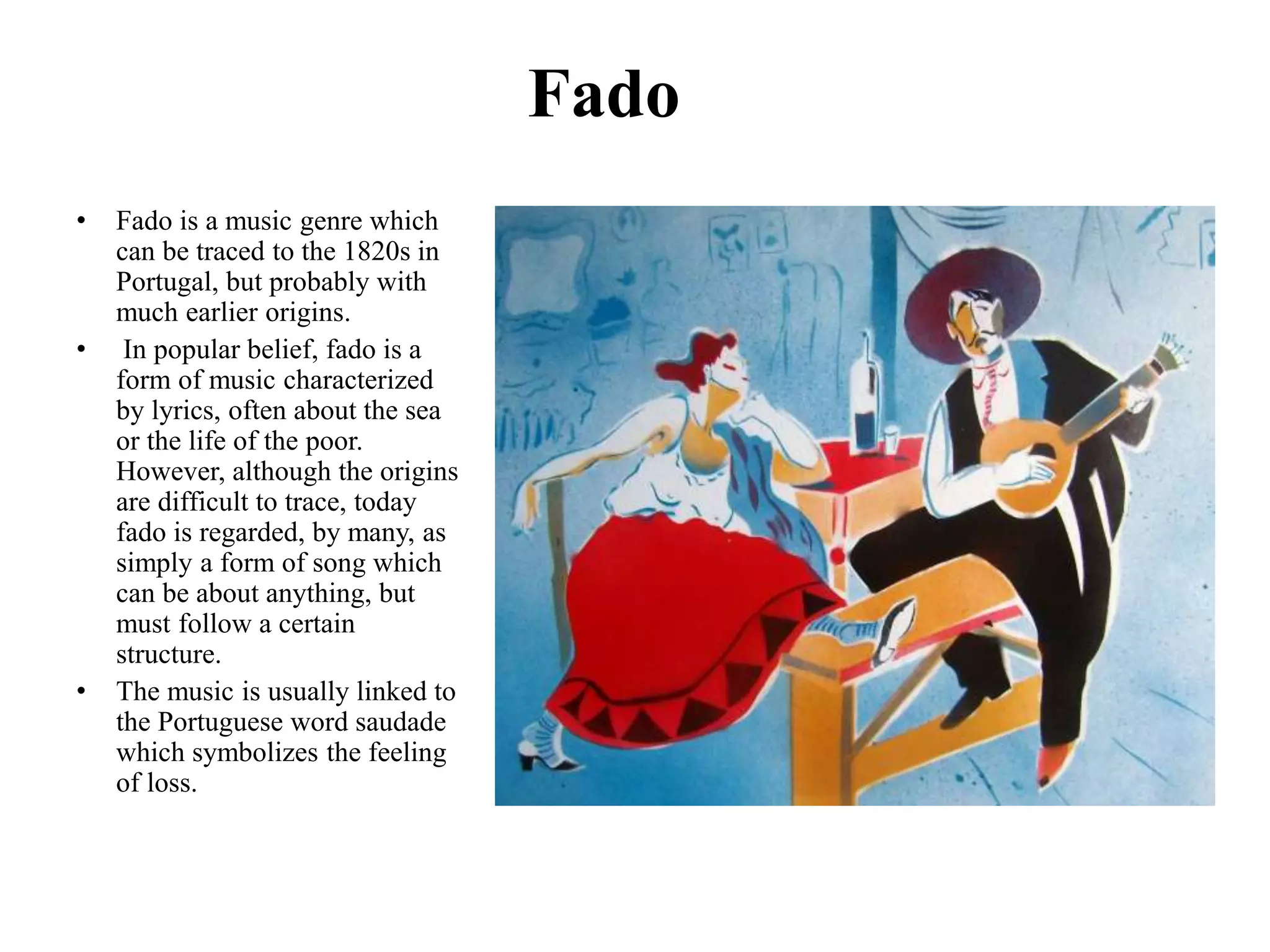 Fado
• Fado is a music genre which
can be traced to the 1820s in
Portugal, but probably with
much earlier origins.
• In popular belief, fado is a
form of music characterized
by lyrics, often about the sea
or the life of the poor.
However, although the origins
are difficult to trace, today
fado is regarded, by many, as
simply a form of song which
can be about anything, but
must follow a certain
structure.
• The music is usually linked to
the Portuguese word saudade
which symbolizes the feeling
of loss.
 