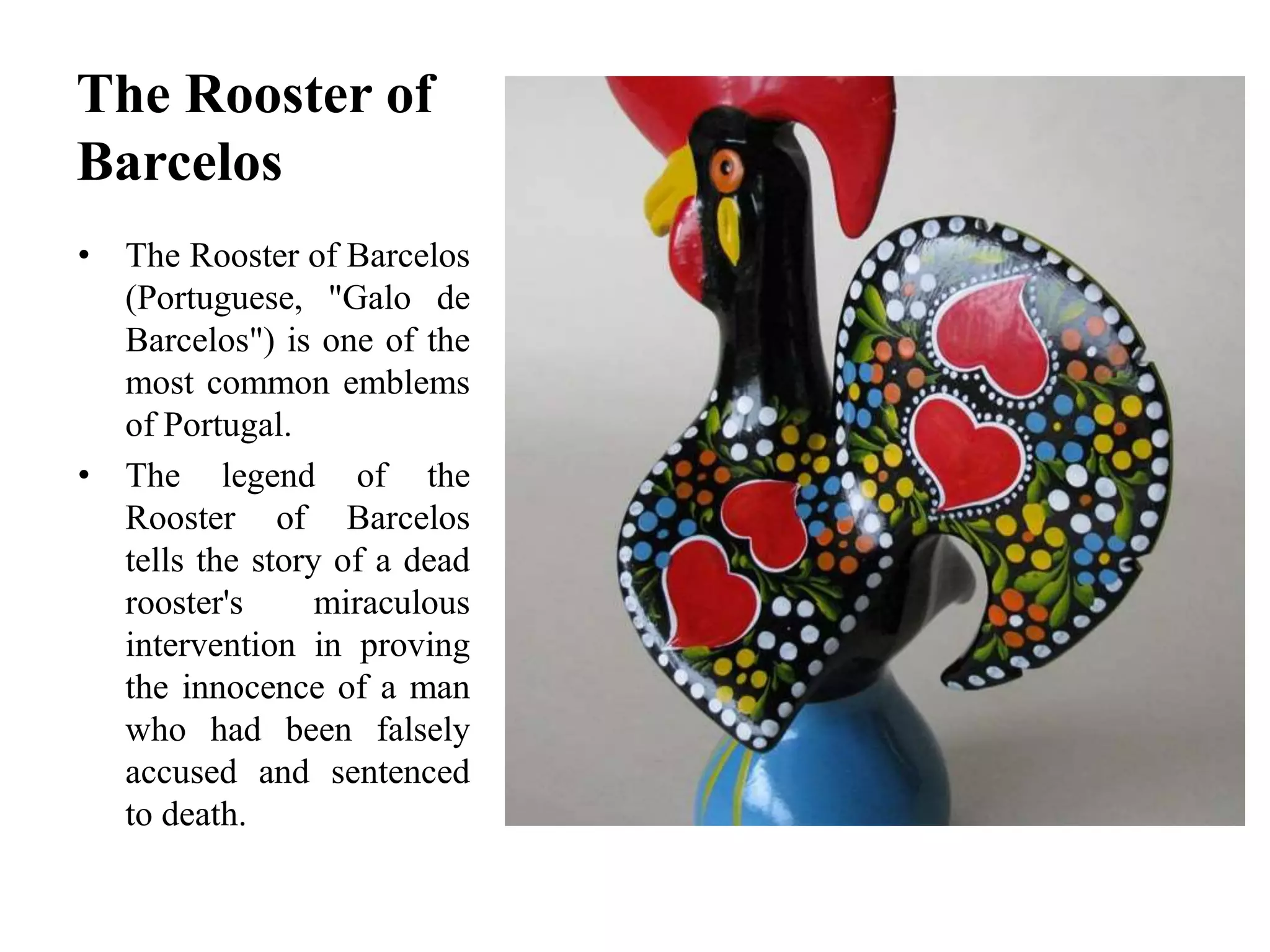 The Rooster of
Barcelos
• The Rooster of Barcelos
(Portuguese, "Galo de
Barcelos") is one of the
most common emblems
of Portugal.
• The legend of the
Rooster of Barcelos
tells the story of a dead
rooster's miraculous
intervention in proving
the innocence of a man
who had been falsely
accused and sentenced
to death.
 