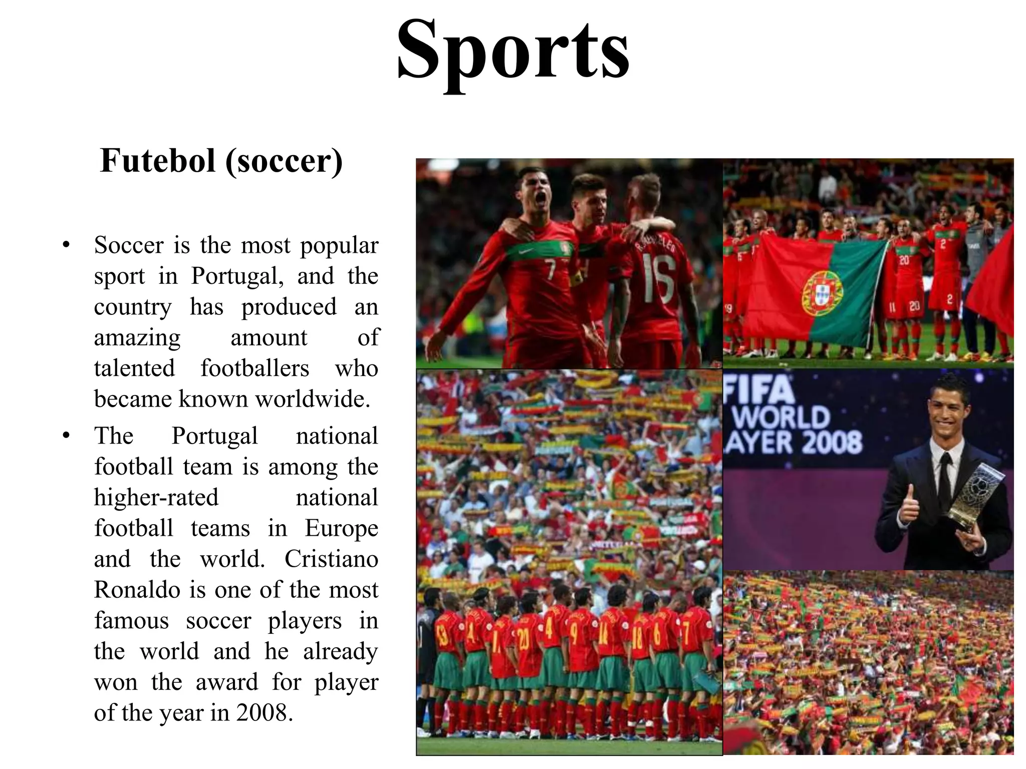 Futebol (soccer)
• Soccer is the most popular
sport in Portugal, and the
country has produced an
amazing amount of
talented footballers who
became known worldwide.
• The Portugal national
football team is among the
higher-rated national
football teams in Europe
and the world. Cristiano
Ronaldo is one of the most
famous soccer players in
the world and he already
won the award for player
of the year in 2008.
Sports
 