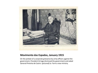 Movimento das Espadas, January 1915
On the pretext of a corporate grievance by army officers against the
government, President Arriaga dismissed the government and asked
General Pimenta de Castro (pictured) to form a new ministry.
 