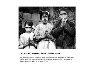 The Fátima visions, May-October 1917
The three shepherd children, Lúcia dos Santos and Jacinta and Francisco
Marto, who are said to have seen the Virgin Mary on the 13th of each
month between May and October 1917.
 