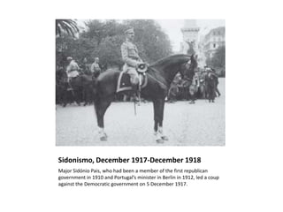 Sidonismo, December 1917-December 1918
Major Sidónio Pais, who had been a member of the first republican
government in 1910 and Portugal’s minister in Berlin in 1912, led a coup
against the Democratic government on 5 December 1917.
 