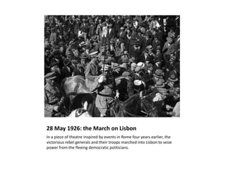 28 May 1926: the March on Lisbon
In a piece of theatre inspired by events in Rome four years earlier, the
victorious rebel generals and their troops marched into Lisbon to seize
power from the fleeing democratic politicians.
 