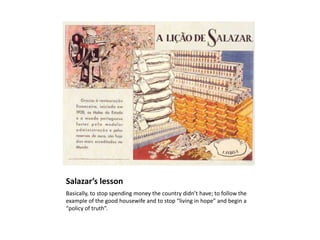 Salazar’s lesson
Basically, to stop spending money the country didn’t have; to follow the
example of the good housewife and to stop “living in hope” and begin a
“policy of truth”.
 