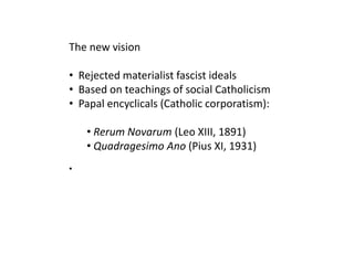 The new vision

• Rejected materialist fascist ideals
• Based on teachings of social Catholicism
• Papal encyclicals (Catholic corporatism):

    • Rerum Novarum (Leo XIII, 1891)
    • Quadragesimo Ano (Pius XI, 1931)
•
 