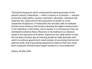 “During the long years which comprised the opening decades of the
present century, materialism — either in theory or in practice — had pre-
eminently made politics, science, inventions, education, individual and
collective life, subservient to the acquisition of wealth or to the
enjoyment of pleasures. If materialism has not been able to eradicate
entirely every influence that tends to develop the highest spiritual aims
in the individual, in the family, and in society, it is not because it has not
attempted to destroy those influences or to emphasise our physical
needs to the exclusion of all others. Experience has sadly shown us that
this has been the best way of inducing people to make demands with
which no ordinary government could comply; of promoting internal and
external strife; and of provoking upheavals of violence that have never
been surpassed, threatening to engulf mankind in a new barbarism.”

Salazar, 26 May 1934
 
