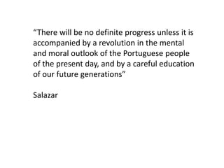 “There will be no definite progress unless it is
accompanied by a revolution in the mental
and moral outlook of the Portuguese people
of the present day, and by a careful education
of our future generations”

Salazar
 