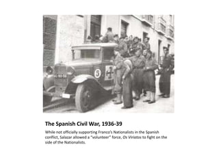 The Spanish Civil War, 1936-39
While not officially supporting Franco’s Nationalists in the Spanish
conflict, Salazar allowed a “volunteer” force, Os Viriatos to fight on the
side of the Nationalists.
 