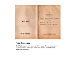 False democracy
The Allied victory meant Salazar could no longer dismiss democracy. So
he created a false democratic process for electing candidates to a
powerless parliament.
 