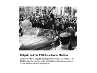 Delgado and the 1958 Presidential Election
General Humberto Delgado stood against the regime’s candidate in the
1958 Presidential Election, and is widely believed to have won were it
not for fraud on the part of the regime.
 
