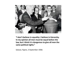 “I don’t believe in equality: I believe in hierarchy.
In my opinion all men must be equal before the
law, but I think it is dangerous to give all men the
same political rights.”

Salazar, Figaro, 3 September 1958.
 