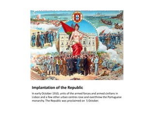 Implantation of the Republic
In early October 1910, units of the armed forces and armed civilians in
Lisbon and a few other urban centres rose and overthrew the Portuguese
monarchy. The Republic was proclaimed on 5 October.
 