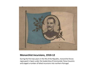 Monarchist incursions, 1910-12
During the first two years in the life of the Republic, monarchist forces
regrouped in Spain under the leadership of Commander Paiva Couceiro
and staged a number of failed incursions into northern Portugal.
 