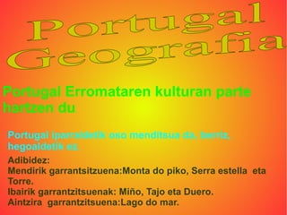 Portugal Erromataren kulturan parte
hartzen du.
Portugal iparraldetik oso menditsua da, berriz,
hegoaldetik ez.
Adibidez:
Mendirik garrantsitzuena:Monta do piko, Serra estella eta
Torre.
Ibairik garrantzitsuenak: Miño, Tajo eta Duero.
Aintzira garrantzitsuena:Lago do mar.
 