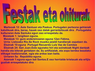 Martxoak 12: Aste Santuan eta Paskua. Portugalen pertsona gehienek
katolikoak dira, beraz, hauek oso datak garrantzitsuak dira . Portugaleko
kulturaren Aste Santuko egun oso errespetatu da.
  Maiatzak 1: langileen eguna.
   Maiatzak 13: gure andereinoaren eguna 12an Fátima.
   Urria: Lisboako Rio.Se Rock musika jaialdi handienak ospatzen da.
   Ekainak 10:eguna Portugal Recuerdo Luís Vaz de Camões
   Ekainak 24: San Juan.Este eguneko hiri eta soinekoak Night dantzak
handia eta bilerak gertatzen da. Su artifizialak, eta zopa berdea bezalako
elikagai tradizionalak, ogia eta ardoa izan baita.
   Urriaren 5a: Repúblika eguna.
   Azaroak 1:eguna egun bat Santos.E oso herrialde kristauak eta erlijio
guztiak errespetatuko dira
 