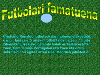Cristiano Ronaldo futbol jokalari hoberenetakoetatik
dago. Hasi zen 5 urtekin futbol talde batean. 10 urte
zituenean Errealeko begirale batek errealera eraman
zuen, bere familia Portugalen utzi zuen eta orain
sakrifizio hori egitea arren Real Madrilen jolasten du.
 