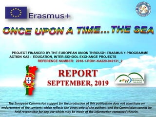 PROJECT FINANCED BY THE EUROPEAN UNION THROUGH ERASMUS + PROGRAMME
ACTION KA2 - EDUCATION, INTER-SCHOOL EXCHANGE PROJECTS
REFERENCE NUMBER: 2018-1-RO01-KA229-049131_2
REPORT
SEPTEMBER, 2019
The European Commission support for the production of this publication does not constitute an
endorsement of the contents which reflects the views only of the authors, and the Commission cannot be
held responsible for any use which may be made of the information contained therein.
 