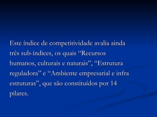 Este índice de competitividade avalia ainda três sub-índices, os quais “Recursos humanos, culturais e naturais”, “Estrutura reguladora” e “Ambiente empresarial e infra estruturas”, que são constituídos por 14 pilares. 