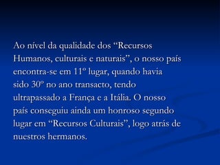 Ao nível da qualidade dos “Recursos Humanos, culturais e naturais”, o nosso país encontra-se em 11º lugar, quando havia sido 30º no ano transacto, tendo ultrapassado a França e a Itália. O nosso país conseguiu ainda um honroso segundo lugar em “Recursos Culturais”, logo atrás de nuestros hermanos. 
