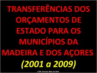 TRANSFERÊNCIAS DOS ORÇAMENTOS DE ESTADO PARA OS MUNICÍPIOS DA MADEIRA E DOS AÇORES  (2001 a 2009) LFM, Funchal, Maio de 2010 