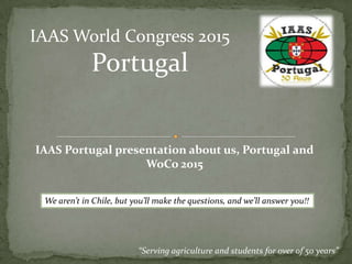 “Serving agriculture and students for over of 50 years”
IAAS World Congress 2015
Portugal
IAAS Portugal presentation about us, Portugal and
WoCo 2015
We aren’t in Chile, but you’ll make the questions, and we’ll answer you!!
 