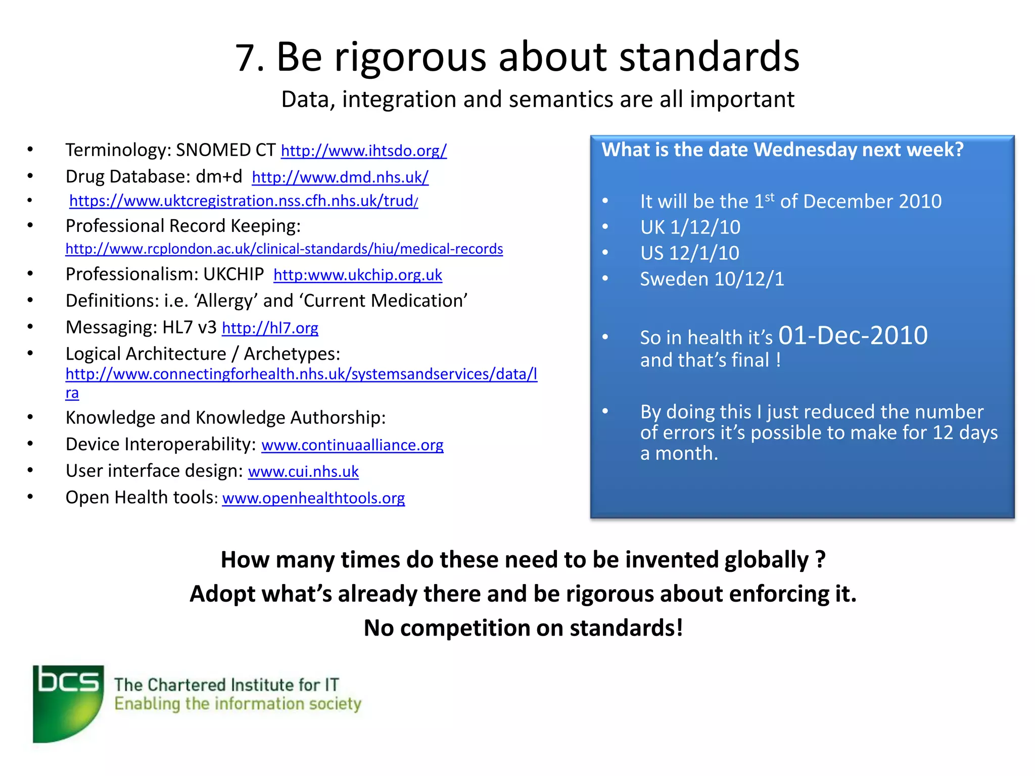 7. Be rigorous about standards
                                   Data, integration and semantics are all important
•   Terminology: SNOMED CT http://www.ihtsdo.org/                       What is the date Wednesday next week?
•   Drug Database: dm+d http://www.dmd.nhs.uk/
•   https://www.uktcregistration.nss.cfh.nhs.uk/trud/                   •   It will be the 1st of December 2010
•   Professional Record Keeping:                                        •   UK 1/12/10
    http://www.rcplondon.ac.uk/clinical-standards/hiu/medical-records   •   US 12/1/10
•   Professionalism: UKCHIP http:www.ukchip.org.uk                      •   Sweden 10/12/1
•   Definitions: i.e. ‘Allergy’ and ‘Current Medication’
•   Messaging: HL7 v3 http://hl7.org
                                                                        •   So in health it’s 01-Dec-2010
•   Logical Architecture / Archetypes:                                      and that’s final !
    http://www.connectingforhealth.nhs.uk/systemsandservices/data/l
    ra
•   Knowledge and Knowledge Authorship:                                 •   By doing this I just reduced the number
                                                                            of errors it’s possible to make for 12 days
•   Device Interoperability: www.continuaalliance.org                       a month.
•   User interface design: www.cui.nhs.uk
•   Open Health tools: www.openhealthtools.org


                        How many times do these need to be invented globally ?
                      Adopt what’s already there and be rigorous about enforcing it.
                                      No competition on standards!
 