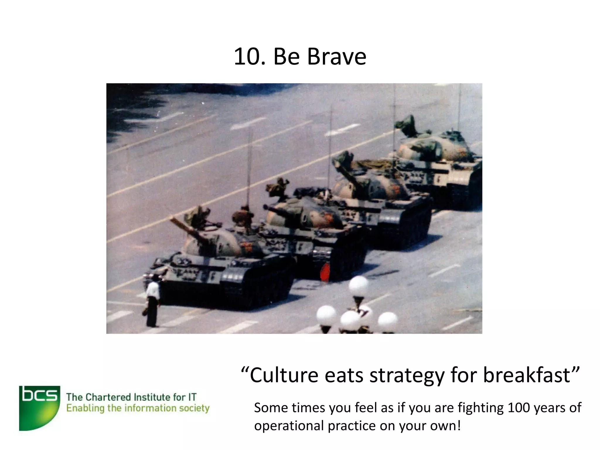10. Be Brave




“Culture eats strategy for breakfast”
 Some times you feel as if you are fighting 100 years of
 operational practice on your own!
 