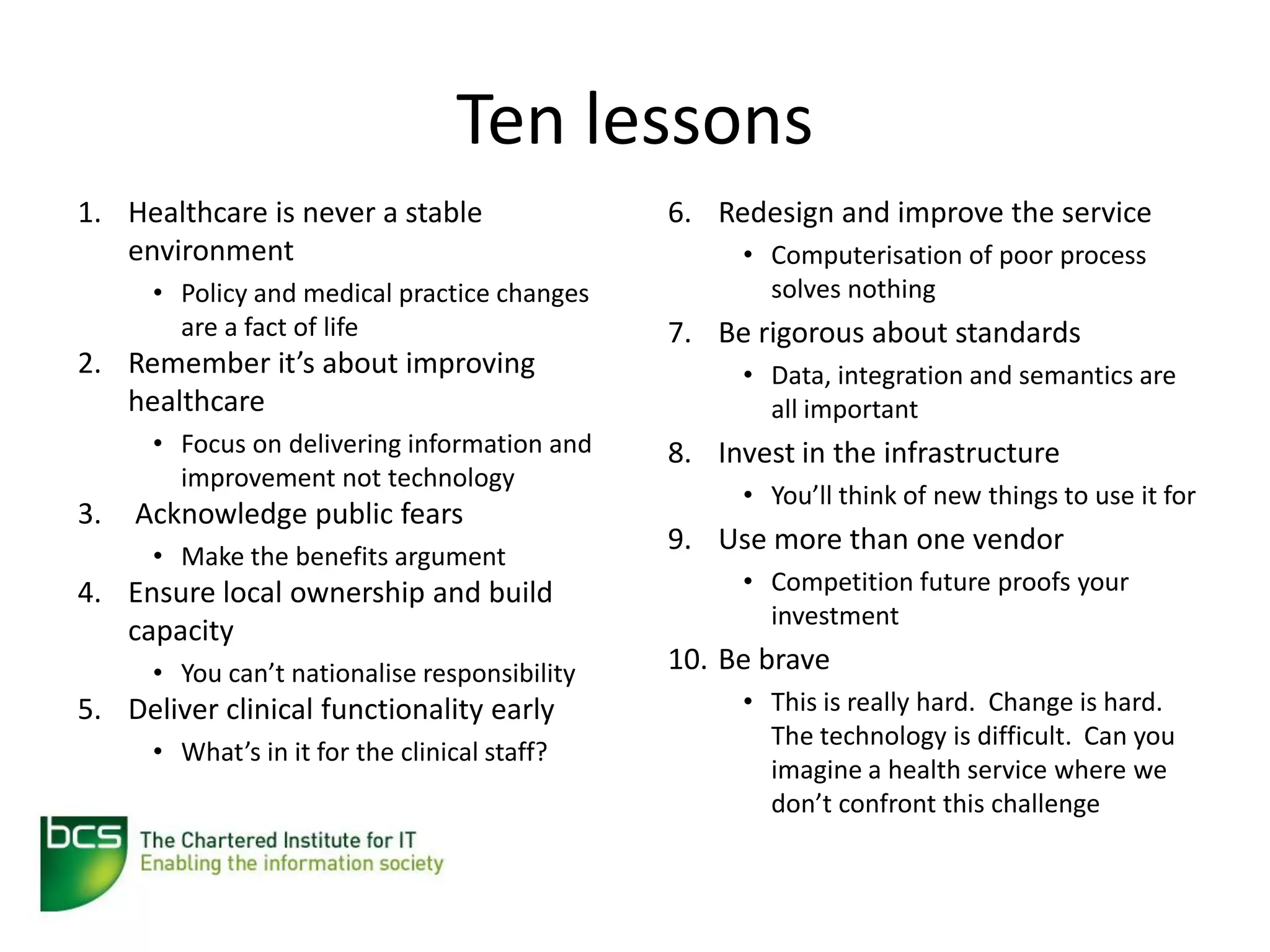 Ten lessons
1. Healthcare is never a stable                6. Redesign and improve the service
   environment                                      • Computerisation of poor process
      • Policy and medical practice changes           solves nothing
        are a fact of life                     7. Be rigorous about standards
2. Remember it’s about improving                    • Data, integration and semantics are
   healthcare                                         all important
      • Focus on delivering information and    8. Invest in the infrastructure
        improvement not technology
                                                    • You’ll think of new things to use it for
3.   Acknowledge public fears
                                               9. Use more than one vendor
      • Make the benefits argument
4. Ensure local ownership and build                 • Competition future proofs your
                                                      investment
   capacity
      • You can’t nationalise responsibility   10. Be brave
5. Deliver clinical functionality early             • This is really hard. Change is hard.
                                                      The technology is difficult. Can you
      • What’s in it for the clinical staff?
                                                      imagine a health service where we
                                                      don’t confront this challenge
 