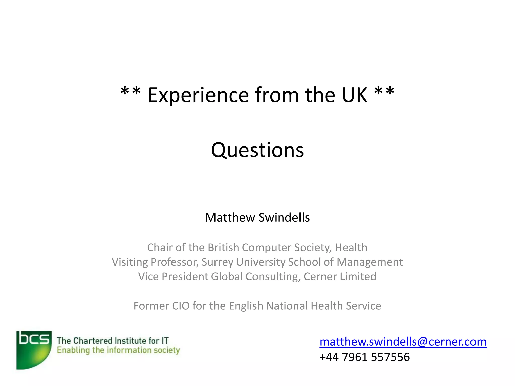 ** Experience from the UK **

                   Questions

                  Matthew Swindells

        Chair of the British Computer Society, Health
Visiting Professor, Surrey University School of Management
      Vice President Global Consulting, Cerner Limited

    Former CIO for the English National Health Service

                                         matthew.swindells@cerner.com
                                         +44 7961 557556
 