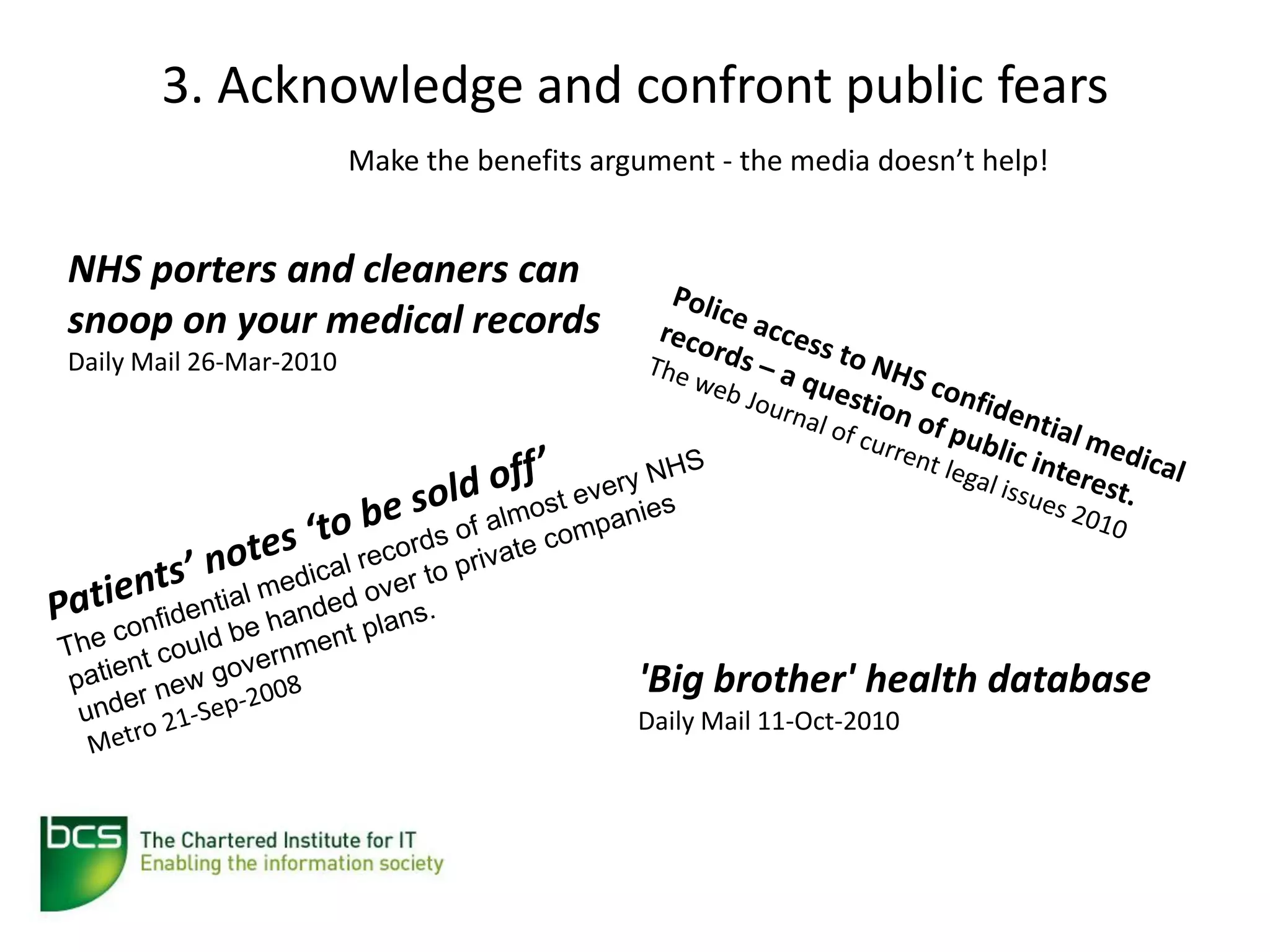 3. Acknowledge and confront public fears
                         Make the benefits argument - the media doesn’t help!


NHS porters and cleaners can
snoop on your medical records
Daily Mail 26-Mar-2010




                                              'Big brother' health database
                                              Daily Mail 11-Oct-2010
 