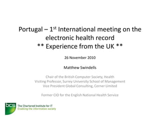 Portugal – 1st International meeting on the
         electronic health record
      ** Experience from the UK **
                        26 November 2010

                       Matthew Swindells

             Chair of the British Computer Society, Health
     Visiting Professor, Surrey University School of Management
           Vice President Global Consulting, Cerner Limited

         Former CIO for the English National Health Service
 