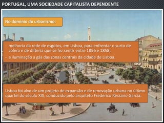 PORTUGAL, UMA SOCIEDADE CAPITALISTA DEPENDENTE
No domínio do urbanismo:
‐ melhoria da rede de esgotos, em Lisboa, para enfrentar o surto de
cólera e de difteria que se fez sentir entre 1856 e 1858;
‐ a iluminação a gás das zonas centrais da cidade de Lisboa.
Lisboa foi alvo de um projeto de expansão e de renovação urbana no último
quartel do século XIX, conduzido pelo arquiteto Frederico Ressano Garcia.
 