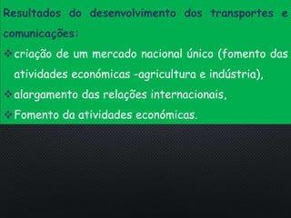 PORTUGAL, UMA SOCIEDADE CAPITALISTA DEPENDENTE
Resultados do desenvolvimento dos transportes e
comunicações:
criação de um mercado nacional único (fomento das
atividades económicas -agricultura e indústria),
alargamento das relações internacionais,
Fomento da atividades económicas.
 