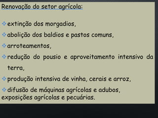PORTUGAL, UMA SOCIEDADE CAPITALISTA DEPENDENTE
Renovação do setor agrícola:
extinção dos morgadios,
abolição dos baldios e pastos comuns,
arroteamentos,
redução do pousio e aproveitamento intensivo da
terra,
produção intensiva de vinha, cerais e arroz,
difusão de máquinas agrícolas e adubos,
exposições agrícolas e pecuárias.
 