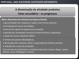 PORTUGAL, UMA SOCIEDADE CAPITALISTA DEPENDENTE
A dinamização da atividade produtiva
Setor secundário – os progressos
Maior dinamismo da indústria portuguesa devido:
‐ à generalização das máquinas a vapor e dos fornos verticais;
‐ à introdução de novas tecnologias;
‐ Aumento do registo de patentes de invenção;
‐ Expansão das Sociedades Anónimas (revela dinâmica capitalista);
‐ Criação do ensino industrial (1852);
‐ à revisão das pautas alfandegárias;
‐ à diminuição dos impostos sobre a importação de matérias-primas;
‐ à redução dos custos de produção;
‐ Crescimento do operariado e unidades industriais ( Aveiro, Braga, Castelo
Branco, Leiria, Portalegre e Tomar).
 