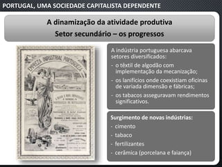 PORTUGAL, UMA SOCIEDADE CAPITALISTA DEPENDENTE
A dinamização da atividade produtiva
Setor secundário – os progressos
Surgimento de novas indústrias:
‐ cimento
‐ tabaco
‐ fertilizantes
‐ cerâmica (porcelana e faiança)
A indústria portuguesa abarcava
setores diversificados:
‐ o têxtil de algodão com
implementação da mecanização;
‐ os lanifícios onde coexistiam oficinas
de variada dimensão e fábricas;
‐ os tabacos asseguravam rendimentos
significativos.
 