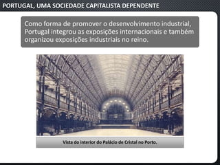 PORTUGAL, UMA SOCIEDADE CAPITALISTA DEPENDENTE
Como forma de promover o desenvolvimento industrial,
Portugal integrou as exposições internacionais e também
organizou exposições industriais no reino.
Vista do interior do Palácio de Cristal no Porto.
 