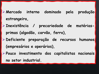 PORTUGAL, UMA SOCIEDADE CAPITALISTA DEPENDENTE
 Mercado interno dominado pela produção
estrangeira,
 Inexistência / precariedade de matérias-
primas (algodão, carvão, ferro),
 Deficiente preparação de recursos humanos
(empresários e operários),
 Pouco investimento dos capitalistas nacionais
no setor industrial.
 