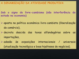 PORTUGAL, UMA SOCIEDADE CAPITALISTA DEPENDENTE
A DINAMIZAÇÃO DA ATIVIDADE PRODUTIVA
Sob o signo do livre-cambismo (não interferência do
estado na economia)
 aposta na política económica livre-cambista (liberalização
do comércio),
 decreta descida das taxas alfandegárias sobre as
importações,
 adesão às exposições internacionais / universais
(atualização tecnológica e boas hipóteses de negócios).
 