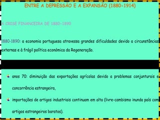 PORTUGAL, UMA SOCIEDADE CAPITALISTA DEPENDENTE
ENTRE A DEPRESSÃO E A EXPANSÃO (1880-1914)
A CRISE FINANCEIRA DE 1880-1890
1880-1890: a economia portuguesa atravessa grandes dificuldades devido a circunstâncias
externas e à frágil política económica da Regeneração.
política económica livre-cambista da Regeneração favoreceu as exportações agrícolas,
anos 70: diminuição das exportações agrícolas devido a problemas conjunturais e
concorrência estrangeira,
importações de artigos industriais continuam em alta (livre-cambismo inunda país com
artigos estrangeiros baratos).
 