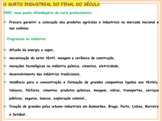 PORTUGAL, UMA SOCIEDADE CAPITALISTA DEPENDENTE
O SURTO INDUSTRIAL DO FINAL DO SÉCULO
1892: nova pauta alfandegária de cariz protecionista:
 Procura garantir a colocação dos produtos agrícolas e industriais no mercado nacional e
nas colónias
Progressos na indústria:
 difusão da energia a vapor,
 mecanização do setor têxtil, moagem e cerâmica de construção,
 inovações tecnológicas na indústria química, cimentos, eletricidade,
 desenvolvimento das indústrias tradicionais,
 tendência para a concentração e formação de grandes companhias ligadas aos têxteis,
tabacos, fósforos, cimentos, produtos químicos, moagem, vidros, transportes, serviços
públicos, seguros, bancos, exploração colonial.,
 fixação de grandes polos urbano-industriais em Guimarães, Braga, Porto, Lisboa, Barreiro
e Setúbal.
 