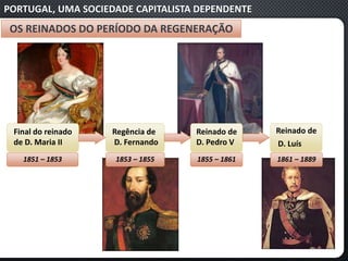 PORTUGAL, UMA SOCIEDADE CAPITALISTA DEPENDENTE
OS REINADOS DO PERÍODO DA REGENERAÇÃO
Final do reinado
de D. Maria II
1851 – 1853
Regência de
D. Fernando
1853 – 1855
Reinado de
D. Pedro V
1855 – 1861
Reinado de
D. Luís
1861 – 1889
 