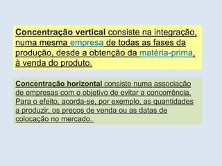 PORTUGAL, UMA SOCIEDADE CAPITALISTA DEPENDENTE
Concentração vertical consiste na integração,
numa mesma empresa de todas as fases da
produção, desde a obtenção da matéria-prima,
à venda do produto.
Concentração horizontal consiste numa associação
de empresas com o objetivo de evitar a concorrência.
Para o efeito, acorda-se, por exemplo, as quantidades
a produzir, os preços de venda ou as datas de
colocação no mercado.
 