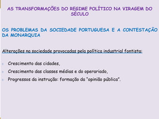 PORTUGAL, UMA SOCIEDADE CAPITALISTA DEPENDENTE
AS TRANSFORMAÇÕES DO REGIME POLÍTICO NA VIRAGEM DO
SÉCULO
OS PROBLEMAS DA SOCIEDADE PORTUGUESA E A CONTESTAÇÃO
DA MONARQUIA
Alterações na sociedade provocadas pela política industrial fontista:
 Crescimento das cidades,
 Crescimento das classes médias e do operariado,
 Progressos da instrução: formação da “opinião pública”.
 