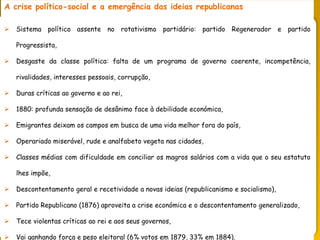 PORTUGAL, UMA SOCIEDADE CAPITALISTA DEPENDENTE
A crise político-social e a emergência das ideias republicanas
 Sistema político assente no rotativismo partidário: partido Regenerador e partido
Progressista,
 Desgaste da classe política: falta de um programa de governo coerente, incompetência,
rivalidades, interesses pessoais, corrupção,
 Duras críticas ao governo e ao rei,
 1880: profunda sensação de desânimo face à debilidade económica,
 Emigrantes deixam os campos em busca de uma vida melhor fora do país,
 Operariado miserável, rude e analfabeto vegeta nas cidades,
 Classes médias com dificuldade em conciliar os magros salários com a vida que o seu estatuto
lhes impõe,
 Descontentamento geral e recetividade a novas ideias (republicanismo e socialismo),
 Partido Republicano (1876) aproveita a crise económica e o descontentamento generalizado,
 Tece violentas críticas ao rei e aos seus governos,
 Vai ganhando força e peso eleitoral (6% votos em 1879, 33% em 1884).
 