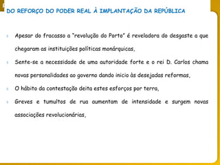 PORTUGAL, UMA SOCIEDADE CAPITALISTA DEPENDENTE
DO REFORÇO DO PODER REAL À IMPLANTAÇÃO DA REPÚBLICA
 Apesar do fracasso a “revolução do Porto” é reveladora do desgaste a que
chegaram as instituições políticas monárquicas,
 Sente-se a necessidade de uma autoridade forte e o rei D. Carlos chama
novas personalidades ao governo dando inicio às desejadas reformas,
 O hábito da contestação deita estes esforços por terra,
 Greves e tumultos de rua aumentam de intensidade e surgem novas
associações revolucionárias,
 