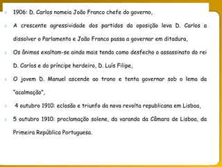 PORTUGAL, UMA SOCIEDADE CAPITALISTA DEPENDENTE
 1906: D. Carlos nomeia João Franco chefe do governo,
 A crescente agressividade dos partidos da oposição leva D. Carlos a
dissolver o Parlamento e João Franco passa a governar em ditadura,
 Os ânimos exaltam-se ainda mais tendo como desfecho o assassinato do rei
D. Carlos e do príncipe herdeiro, D. Luís Filipe,
 O jovem D. Manuel ascende ao trono e tenta governar sob o lema da
“acalmação”,
 4 outubro 1910: eclosão e triunfo da nova revolta republicana em Lisboa,
 5 outubro 1910: proclamação solene, da varanda da Câmara de Lisboa, da
Primeira República Portuguesa.
 