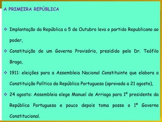 PORTUGAL, UMA SOCIEDADE CAPITALISTA DEPENDENTE
A PRIMEIRA REPÚBLICA
 Implantação da República a 5 de Outubro leva o partido Republicano ao
poder,
 Constituição de um Governo Provisório, presidido pelo Dr. Teófilo
Braga,
 1911: eleições para a Assembleia Nacional Constituinte que elabora a
Constituição Política da República Portuguesa (aprovada a 21 agosto),
 24 agosto: Assembleia elege Manuel de Arriaga para 1º presidente da
República Portuguesa e pouco depois toma posse o 1º Governo
Constitucional.
 